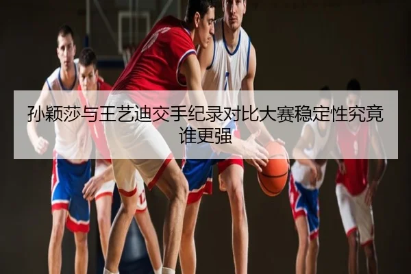 孙颖莎与王艺迪交手纪录对比大赛稳定性究竟谁更强